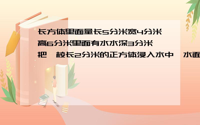 长方体里面量长5分米宽4分米高6分米里面有水水深3分米,把一棱长2分米的正方体浸入水中,水面上升多少?