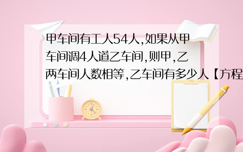 甲车间有工人54人,如果从甲车间调4人道乙车间,则甲,乙两车间人数相等,乙车间有多少人【方程解】