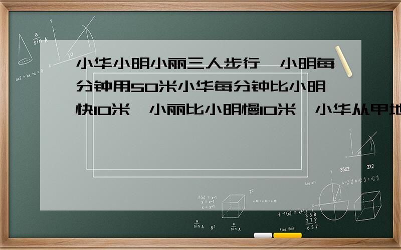 小华小明小丽三人步行,小明每分钟用50米小华每分钟比小明快10米,小丽比小明慢10米,小华从甲地.小明和小丽从一地同时出发相向而行,小华和小丽相遇后,过15分钟与小丽相遇,求甲乙两地的距