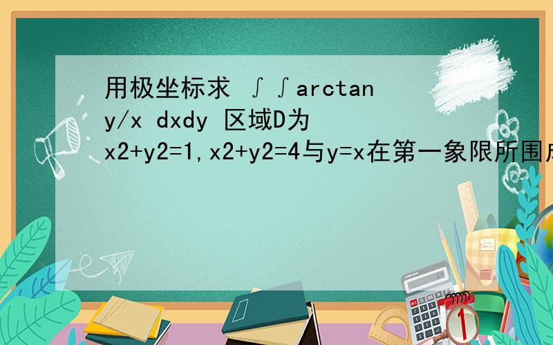 用极坐标求 ∫∫arctany/x dxdy 区域D为 x2+y2=1,x2+y2=4与y=x在第一象限所围成的区域 急用 抱歉 区域D再加上X轴