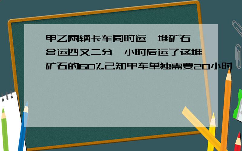 甲乙两辆卡车同时运一堆矿石,合运四又二分一小时后运了这堆矿石的60%.已知甲车单独需要20小时,乙车每小时运六又三分之二吨.这对矿石一共有多少吨?把思路写出来