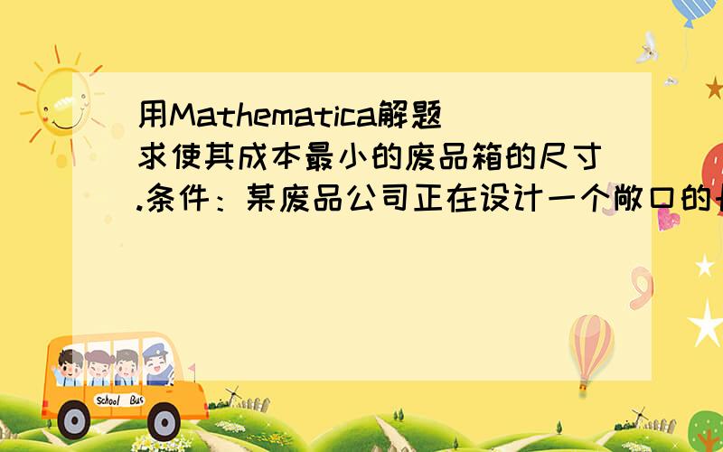 用Mathematica解题求使其成本最小的废品箱的尺寸.条件：某废品公司正在设计一个敞口的长方形废品箱,其容积是32平方米.废品箱底部的制造成本是每平方米50元,而侧面的成本是每平方米40元,设