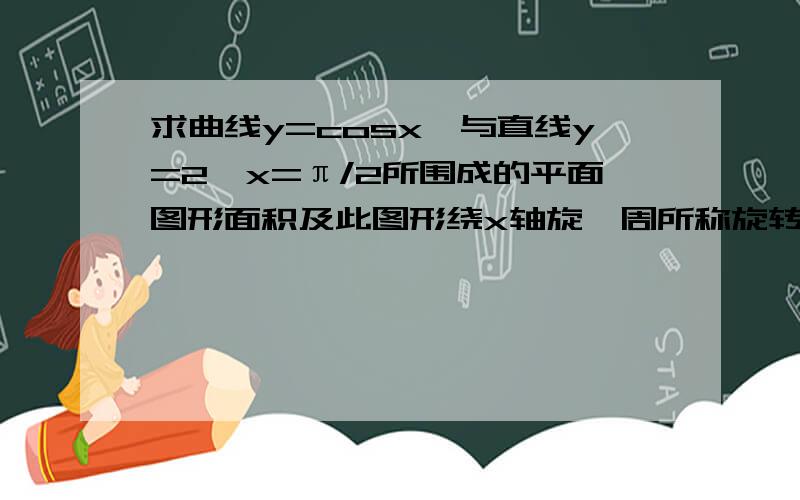 求曲线y=cosx,与直线y=2,x=π/2所围成的平面图形面积及此图形绕x轴旋一周所称旋转体的体积?