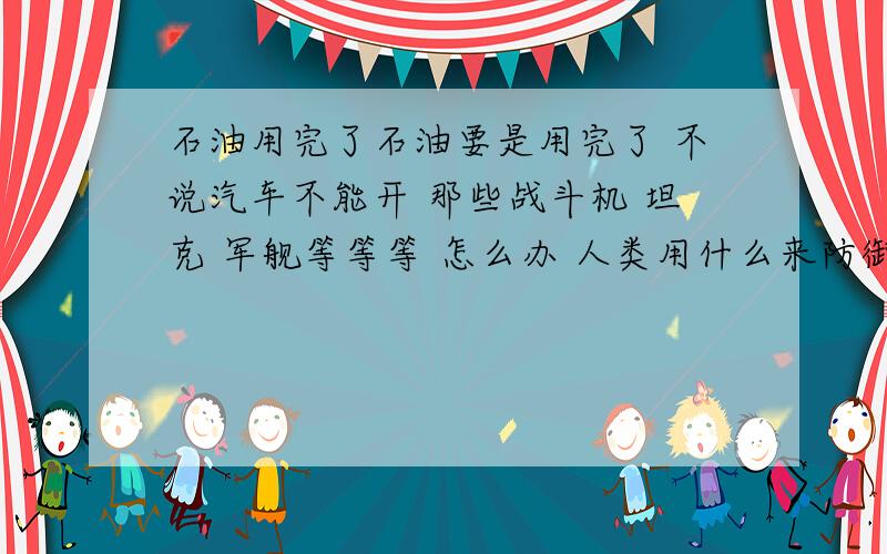 石油用完了石油要是用完了 不说汽车不能开 那些战斗机 坦克 军舰等等等 怎么办 人类用什么来防御····天上飞机战斗机啊 不可能用电的嘛··还没有两下就没电了·· 新能源好像 目前还没