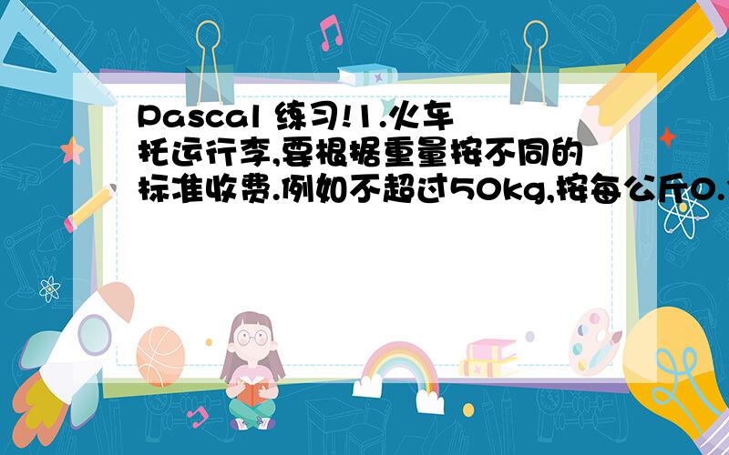 Pascal 练习!1.火车托运行李,要根据重量按不同的标准收费.例如不超过50kg,按每公斤0.35元收费.若超过50kg按每公斤0.35元收费,其余超过部分按每公斤0.50元收费.现输入托运行李重量,要求计算并输