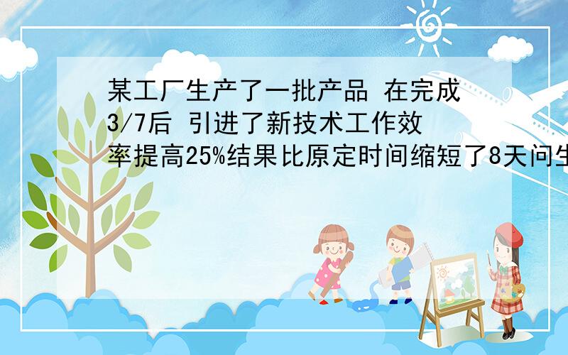 某工厂生产了一批产品 在完成3/7后 引进了新技术工作效率提高25%结果比原定时间缩短了8天问生产这物品要多