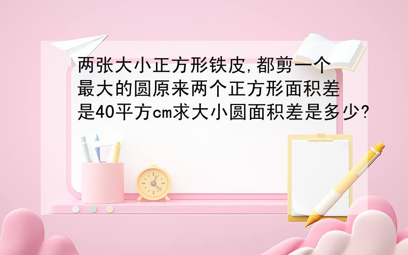 两张大小正方形铁皮,都剪一个最大的圆原来两个正方形面积差是40平方cm求大小圆面积差是多少?