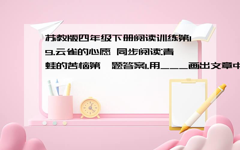 苏教版四年级下册阅读训练第19.云雀的心愿 同步阅读:青蛙的苦恼第一题答案1.用___画出文章中的反问句,并把它改成陈述句是不是反问句?如果是的话,怎么改?我们可怎么活下去呀 是不是反问