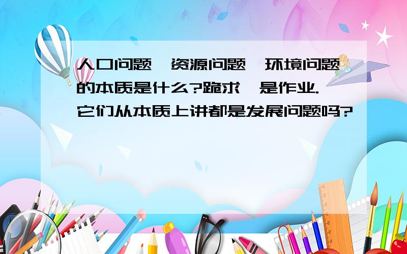 人口问题、资源问题、环境问题的本质是什么?跪求,是作业.它们从本质上讲都是发展问题吗?