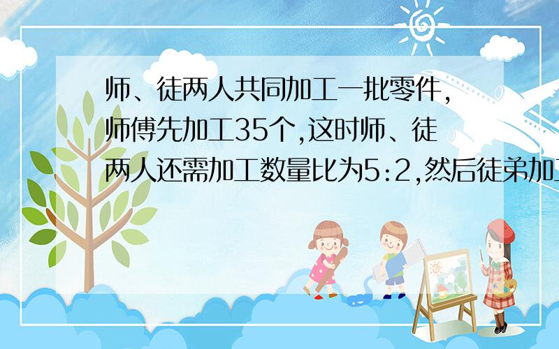 师、徒两人共同加工一批零件,师傅先加工35个,这时师、徒两人还需加工数量比为5:2,然后徒弟加工43个,那么师、徒两人剩余工作量的比为5:1,这批零件一共多少个?