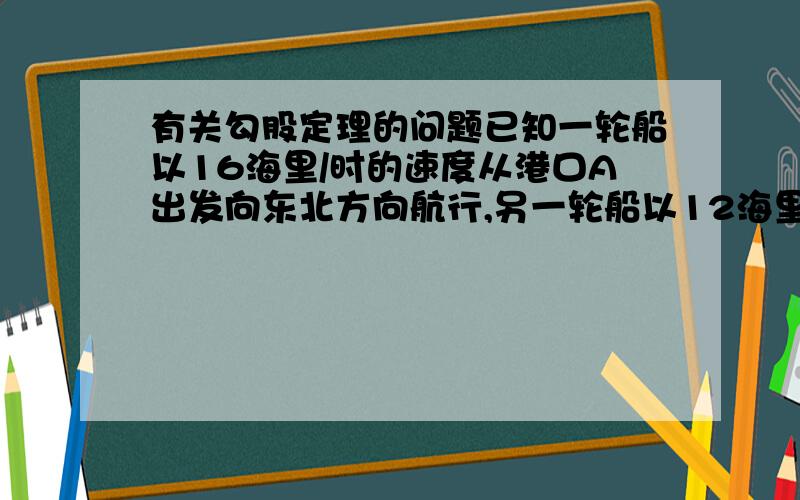 有关勾股定理的问题已知一轮船以16海里/时的速度从港口A出发向东北方向航行,另一轮船以12海里/时的速度同时从港口A出发向东南方向航行,离开港口2小时后,两船相距多少海里?