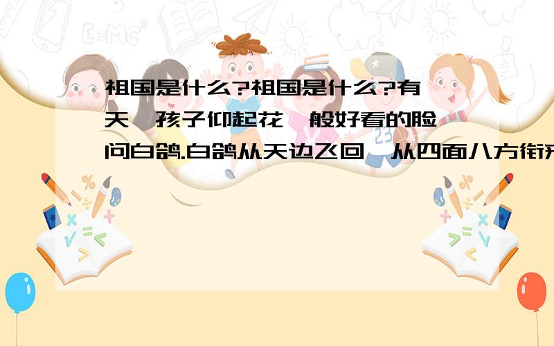 祖国是什么?祖国是什么?有一天,孩子仰起花一般好看的脸,问白鸽.白鸽从天边飞回,从四面八方衔来了答案.太阳回答：是迎风招展的五星红旗!松涛回答：是飞越群山的巍峨的长城!稻穗回答：