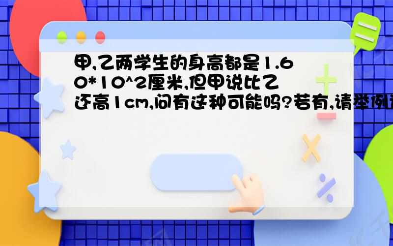 甲,乙两学生的身高都是1.60*10^2厘米,但甲说比乙还高1cm,问有这种可能吗?若有,请举例说明.