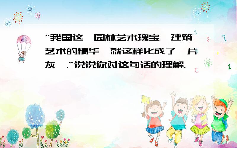 “我国这一园林艺术瑰宝、建筑艺术的精华,就这样化成了一片灰烬.”说说你对这句话的理解.