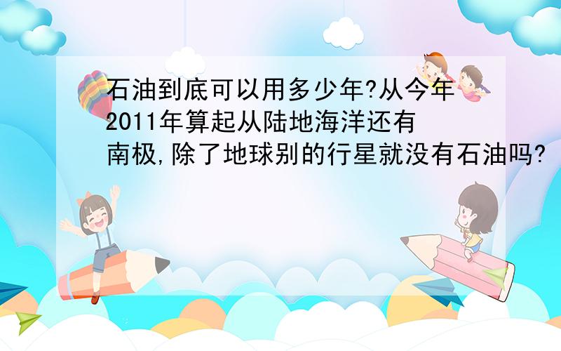 石油到底可以用多少年?从今年2011年算起从陆地海洋还有南极,除了地球别的行星就没有石油吗?