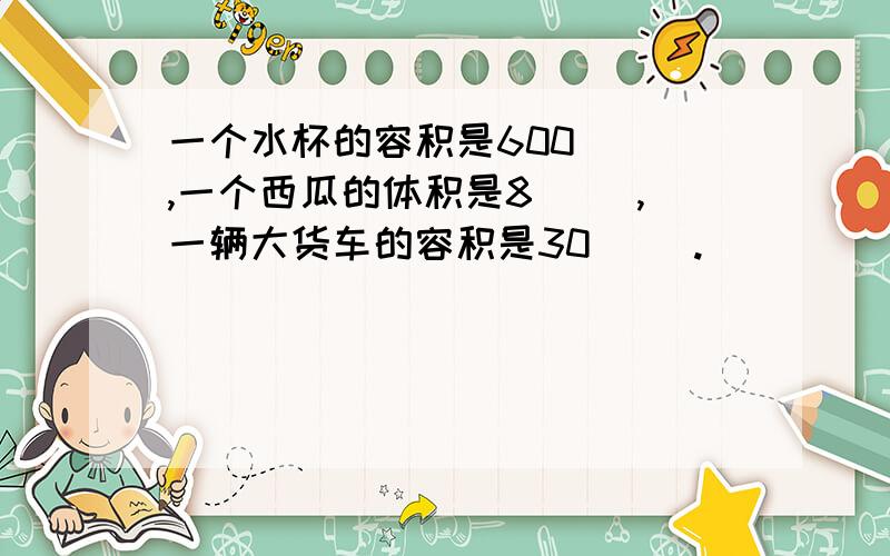 一个水杯的容积是600（ ）,一个西瓜的体积是8（ ）,一辆大货车的容积是30（ ）.