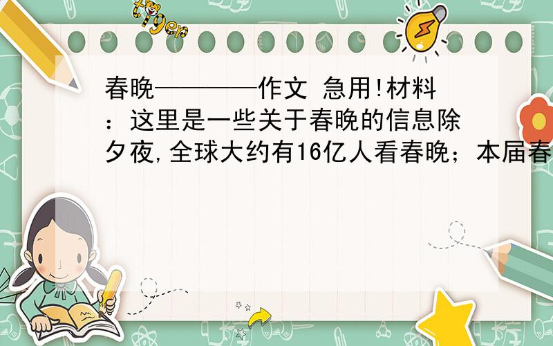 春晚————作文 急用!材料：这里是一些关于春晚的信息除夕夜,全球大约有16亿人看春晚；本届春晚共有近万人参与谋划；但是,春晚中的广告使观众极不满意,比如赵本山小品中的植入广告