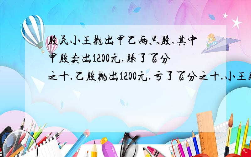 股民小王抛出甲乙两只股,其中甲股卖出1200元,赚了百分之十,乙股抛出1200元,亏了百分之十,小王赚了还列式