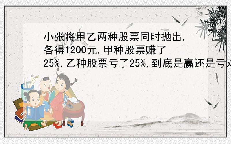 小张将甲乙两种股票同时抛出,各得1200元,甲种股票赚了25%,乙种股票亏了25%,到底是赢还是亏对了我会给分的!1