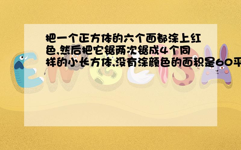 把一个正方体的六个面都涂上红色,然后把它锯两次锯成4个同样的小长方体,没有涂颜色的面积是60平方厘米.涂上红色的面积一共是多少平方厘米?