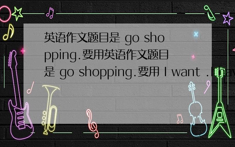 英语作文题目是 go shopping.要用英语作文题目是 go shopping.要用 I want .I have .I need .不要太长,