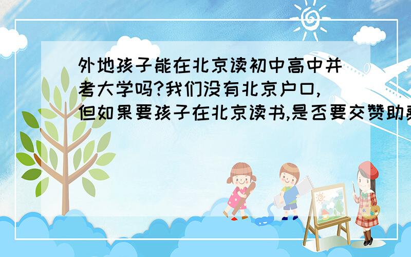 外地孩子能在北京读初中高中并考大学吗?我们没有北京户口,但如果要孩子在北京读书,是否要交赞助费?读初中高中时是否只能读民办的呢?能在北京考大学吗?