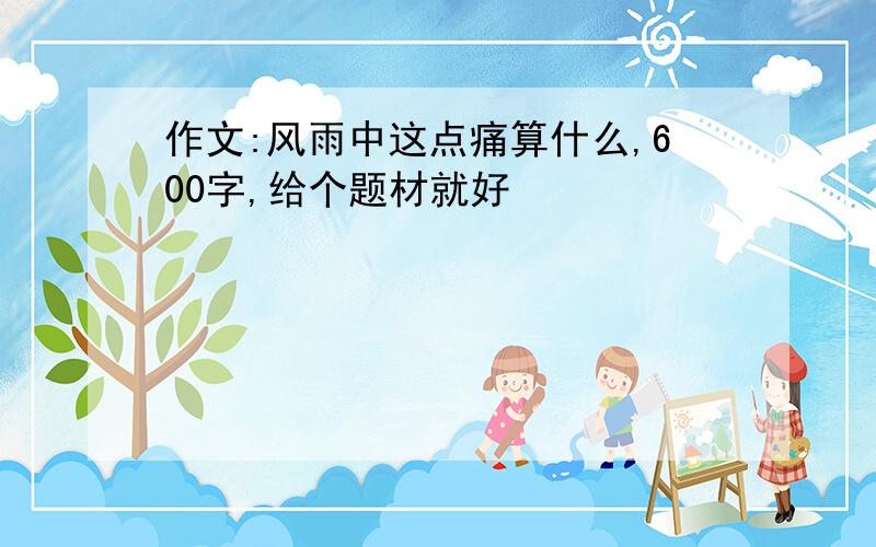 作文:风雨中这点痛算什么,600字,给个题材就好