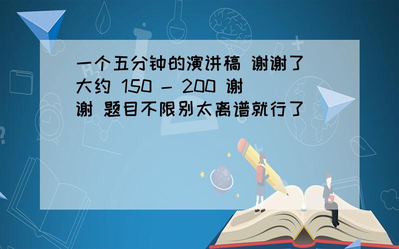 一个五分钟的演讲稿 谢谢了 大约 150 - 200 谢谢 题目不限别太离谱就行了