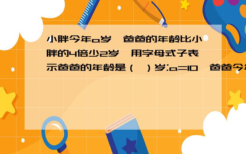 小胖今年a岁,爸爸的年龄比小胖的4倍少2岁,用字母式子表示爸爸的年龄是（ ）岁;a=10,爸爸今年( )岁.