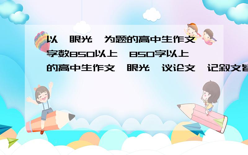 以《眼光》为题的高中生作文、字数850以上、850字以上的高中生作文《眼光》议论文,记叙文皆可、