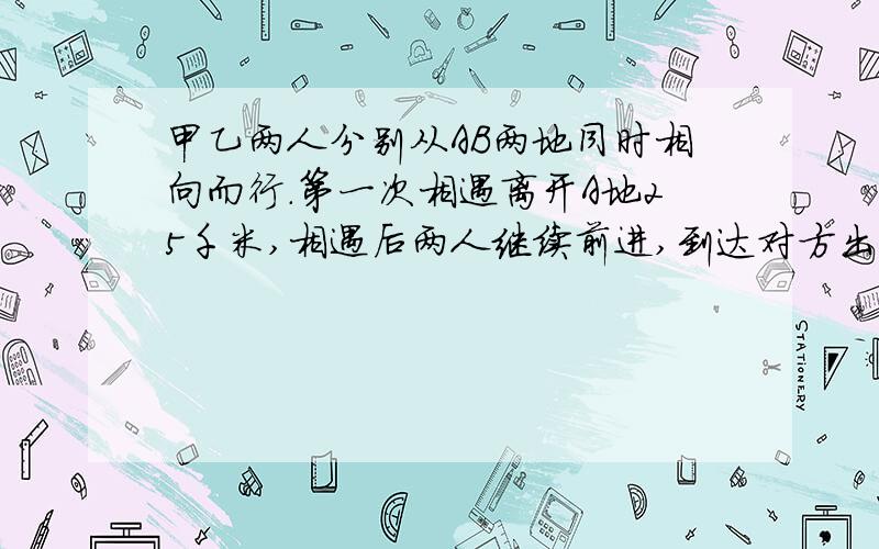 甲乙两人分别从AB两地同时相向而行.第一次相遇离开A地25千米,相遇后两人继续前进,到达对方出发点后立即返回,第二次相遇距B点10千米.两次相遇点的距离是多少?