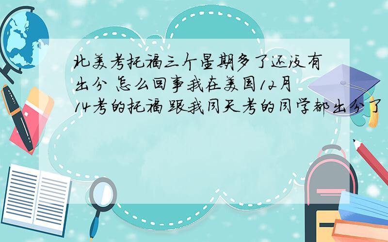 北美考托福三个星期多了还没有出分 怎么回事我在美国12月14考的托福 跟我同天考的同学都出分了 然后有个同学在中国12月15考的也出分了 我还没有出分怎么回事呀