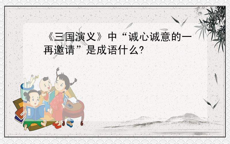 《三国演义》中“诚心诚意的一再邀请”是成语什么?