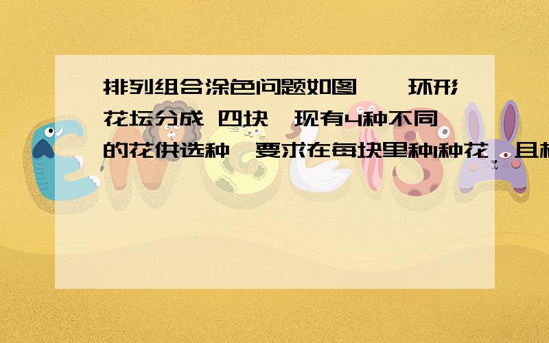 排列组合涂色问题如图,一环形花坛分成 四块,现有4种不同的花供选种,要求在每块里种1种花,且相邻的2块种不同的花,则不同的种法总数为给出思路,回答者： 8305891 - 高级魔法师 五级  你的答