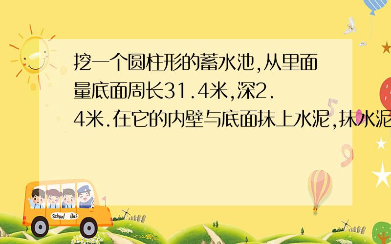 挖一个圆柱形的蓄水池,从里面量底面周长31.4米,深2.4米.在它的内壁与底面抹上水泥,抹水泥部分的面积是多少平方米?蓄水池能蓄水多少吨?（每立方米水重1吨）