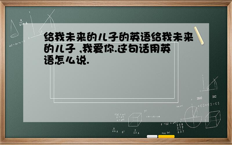 给我未来的儿子的英语给我未来的儿子 ,我爱你.这句话用英语怎么说.