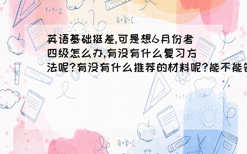 英语基础挺差,可是想6月份考四级怎么办,有没有什么复习方法呢?有没有什么推荐的材料呢?能不能告诉我复习的详细流程呢?比如单词怎么复习.真的英语无从下手,希望大家能帮办我~