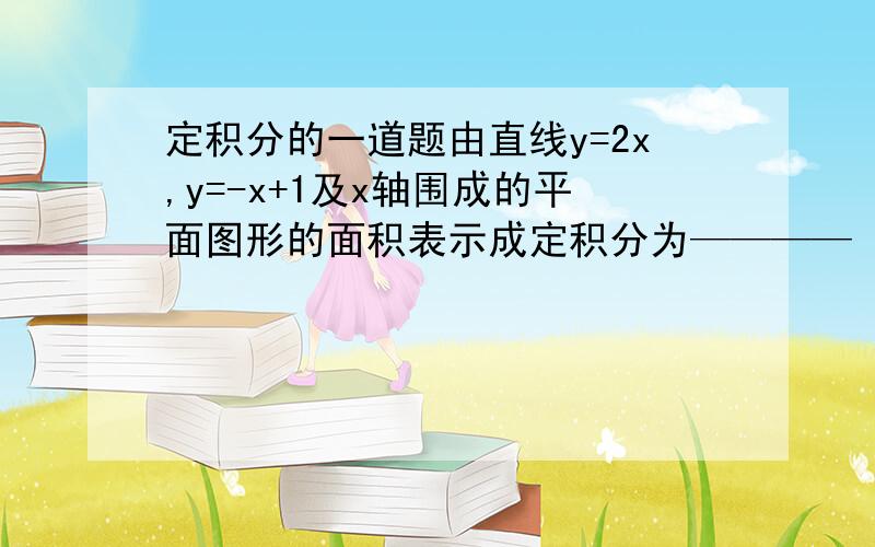 定积分的一道题由直线y=2x,y=-x+1及x轴围成的平面图形的面积表示成定积分为————