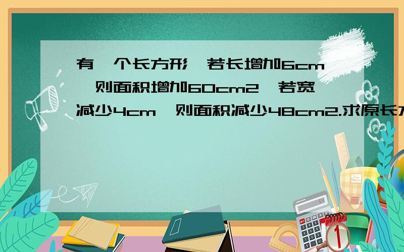 有一个长方形,若长增加6cm,则面积增加60cm2,若宽减少4cm,则面积减少48cm2.求原长方形面积.【刚刚不知怎么了题目没输就跳到待解决了 - -】用直接算的或者一元一次方程行不