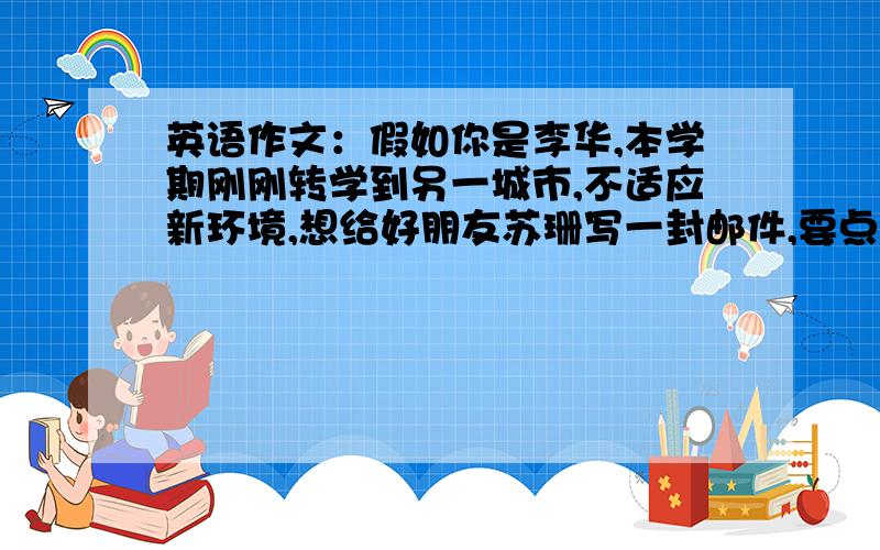 英语作文：假如你是李华,本学期刚刚转学到另一城市,不适应新环境,想给好朋友苏珊写一封邮件,要点如...英语作文：假如你是李华,本学期刚刚转学到另一城市,不适应新环境,想给好朋友苏珊