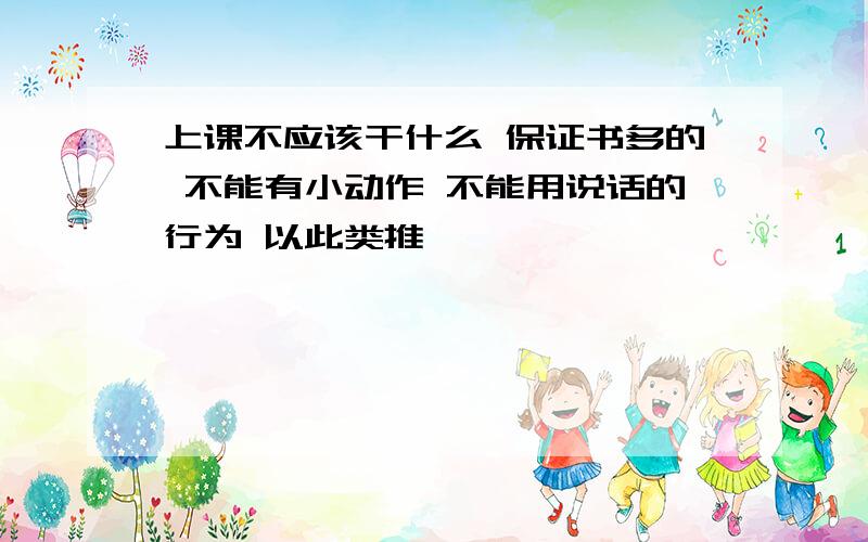 上课不应该干什么 保证书多的 不能有小动作 不能用说话的行为 以此类推