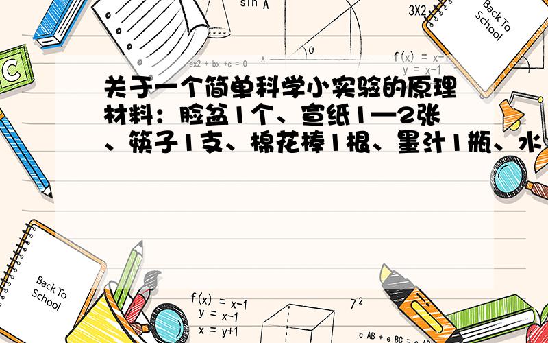 关于一个简单科学小实验的原理材料：脸盆1个、宣纸1—2张、筷子1支、棉花棒1根、墨汁1瓶、水（约半盆） 操作：1、在脸盆里倒入半盆水,用蘸了墨汁的筷子轻轻碰触水面,即可看到墨汁在水