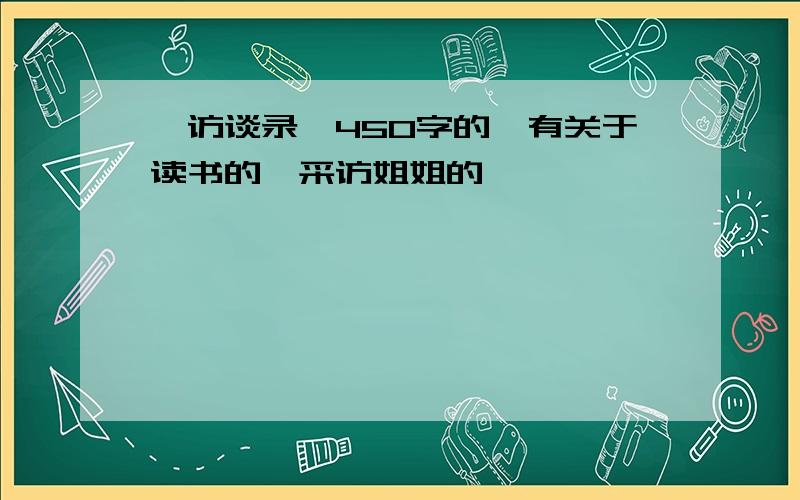 《访谈录》450字的,有关于读书的,采访姐姐的……