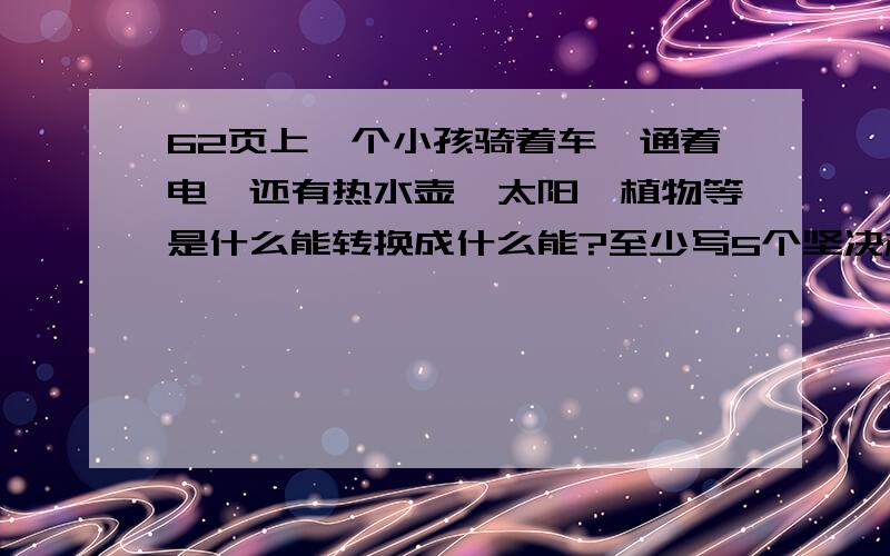 62页上一个小孩骑着车,通着电,还有热水壶,太阳,植物等是什么能转换成什么能?至少写5个坚决杜绝灌水（呃，不要瞎凑热闹嘛）！