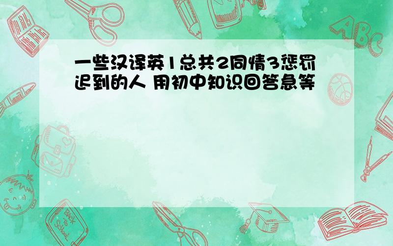 一些汉译英1总共2同情3惩罚迟到的人 用初中知识回答急等