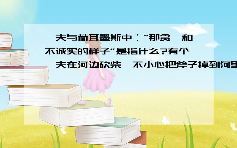 樵夫与赫耳墨斯中：“那贪婪和不诚实的样子”是指什么?有个樵夫在河边砍柴,不小心把斧子掉到河里,被河水冲走了.他坐在河岸上失声痛哭.赫耳墨斯知道了此事,很可怜他,走来问明原因后,