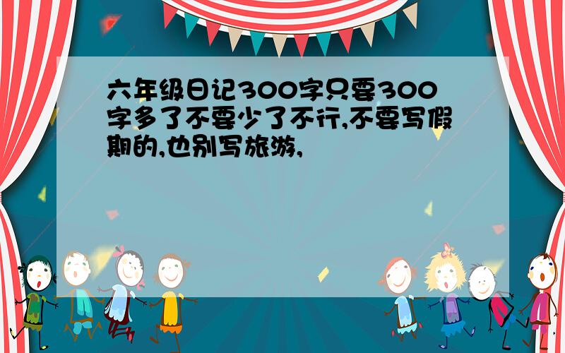 六年级日记300字只要300字多了不要少了不行,不要写假期的,也别写旅游,