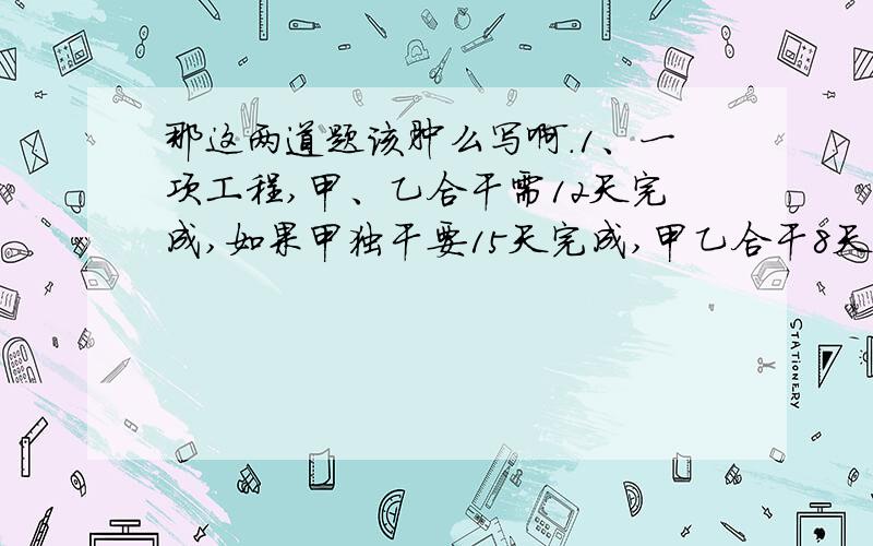 那这两道题该肿么写啊.1、一项工程,甲、乙合干需12天完成,如果甲独干要15天完成,甲乙合干8天,剩下的由甲继续干,甲还需几天完成?2、甲、乙两个修路队同时从A点向相反修一条公路,已知A、B