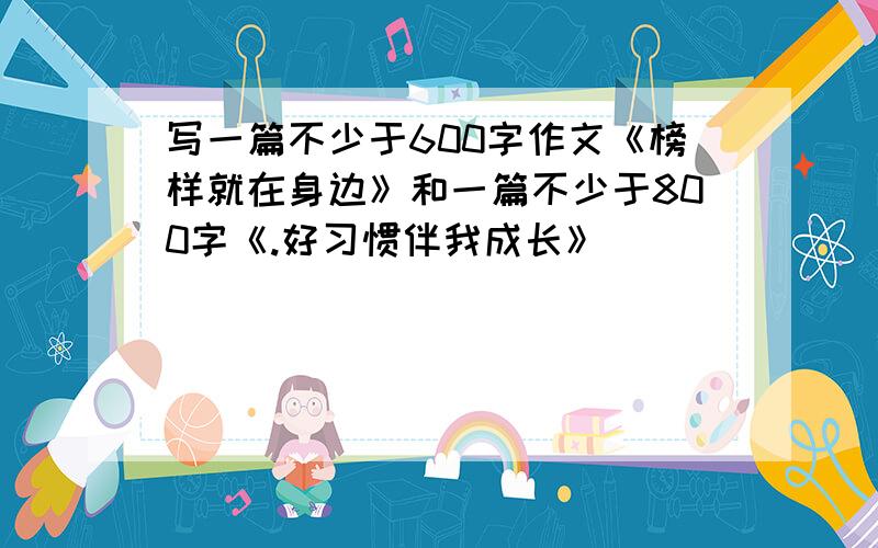 写一篇不少于600字作文《榜样就在身边》和一篇不少于800字《.好习惯伴我成长》