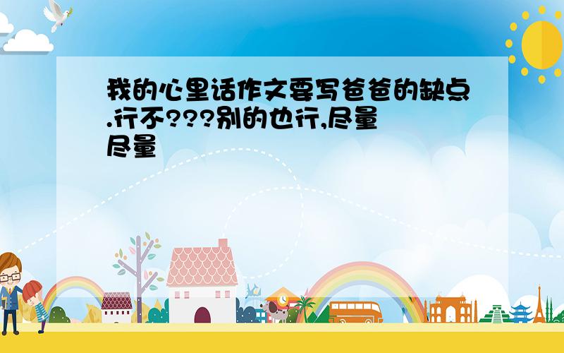 我的心里话作文要写爸爸的缺点.行不???别的也行,尽量 尽量